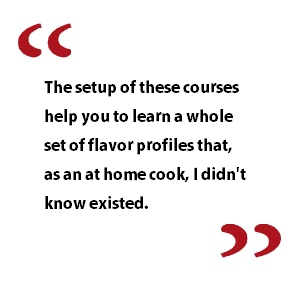 The setup of these courses help you to learn a whole set of flavor profiles that, as an at home cook, I didn't know existed.