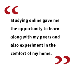 Studying online gave me the opportunity to learn along with my peers and also experiment in the comfort of my home
